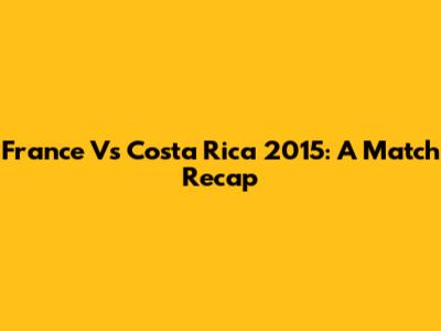 France Vs Costa Rica 2015: A Match Recap