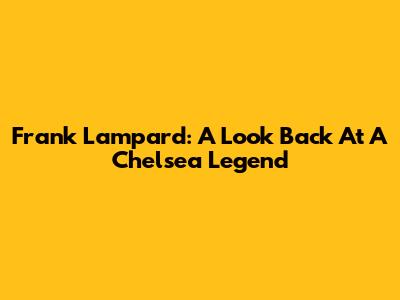 Frank Lampard: A Look Back At A Chelsea Legend