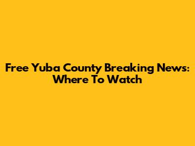 Free Yuba County Breaking News: Where To Watch
