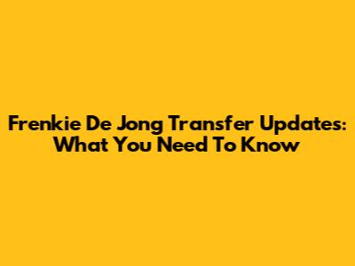 Frenkie De Jong Transfer Updates: What You Need To Know