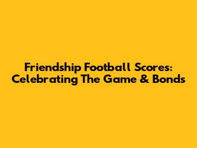 Friendship Football Scores: Celebrating The Game & Bonds