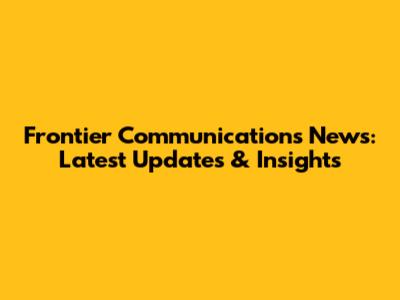 Frontier Communications News: Latest Updates & Insights