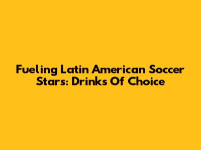 Fueling Latin American Soccer Stars: Drinks Of Choice