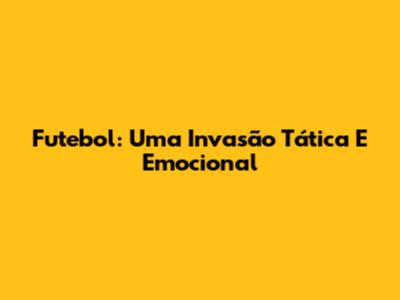 Futebol: Uma Invasão Tática E Emocional