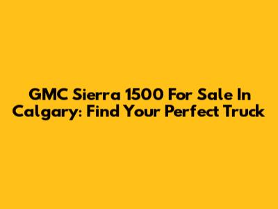 GMC Sierra 1500 For Sale In Calgary: Find Your Perfect Truck
