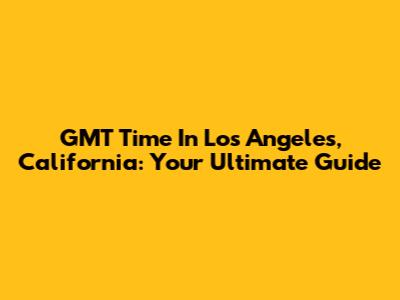 GMT Time In Los Angeles, California: Your Ultimate Guide