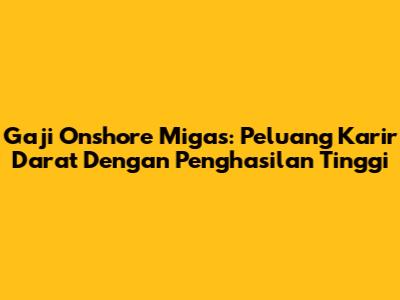 Gaji Onshore Migas: Peluang Karir Darat Dengan Penghasilan Tinggi
