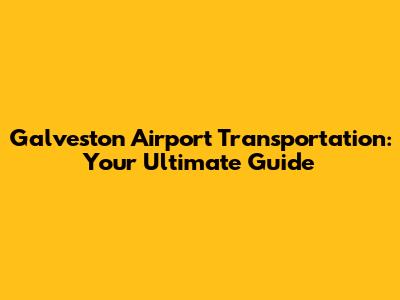 Galveston Airport Transportation: Your Ultimate Guide