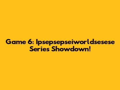 Game 6: Ipsepsepseiworldsesese Series Showdown!