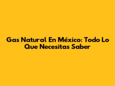 Gas Natural En México: Todo Lo Que Necesitas Saber