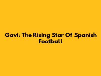 Gavi: The Rising Star Of Spanish Football