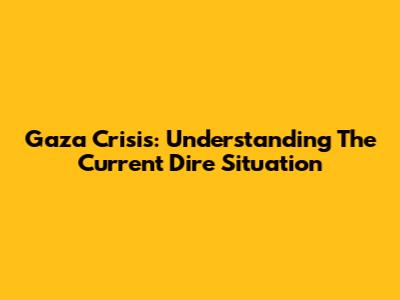 Gaza Crisis: Understanding The Current Dire Situation