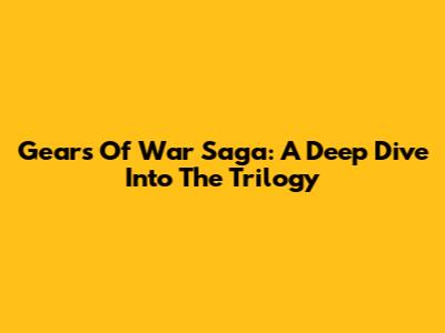 Gears Of War Saga: A Deep Dive Into The Trilogy