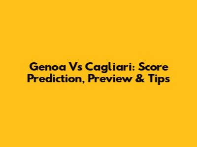 Genoa Vs Cagliari: Score Prediction, Preview & Tips