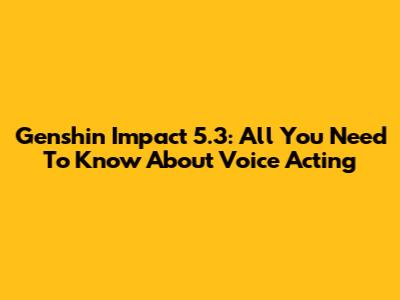 Genshin Impact 5.3: All You Need To Know About Voice Acting
