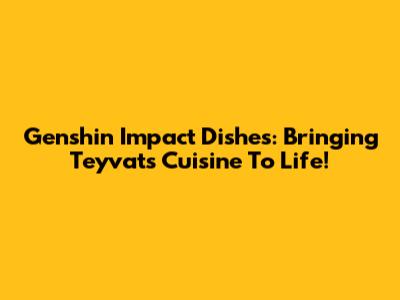 Genshin Impact Dishes: Bringing Teyvat's Cuisine To Life!