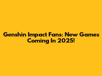 Genshin Impact Fans: New Games Coming In 2025!