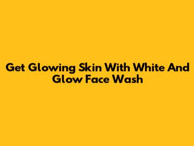 Get Glowing Skin With White And Glow Face Wash