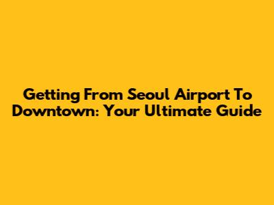 Getting From Seoul Airport To Downtown: Your Ultimate Guide