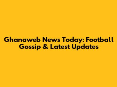 Ghanaweb News Today: Football Gossip & Latest Updates
