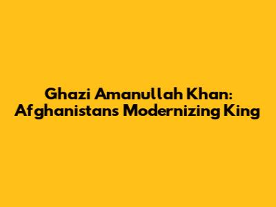 Ghazi Amanullah Khan: Afghanistan's Modernizing King