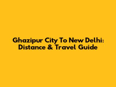 Ghazipur City To New Delhi: Distance & Travel Guide