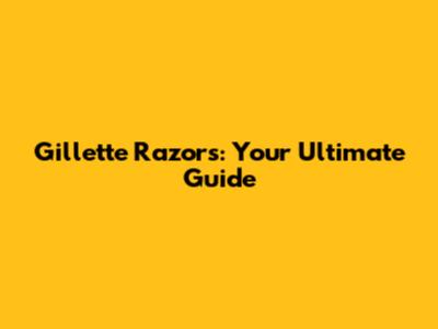Gillette Razors: Your Ultimate Guide