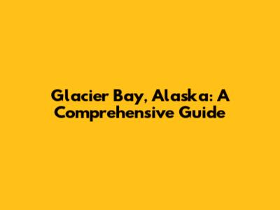 Glacier Bay, Alaska: A Comprehensive Guide