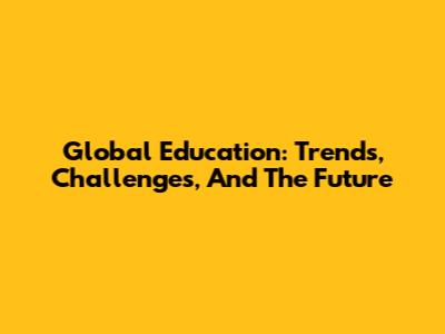 Global Education: Trends, Challenges, And The Future