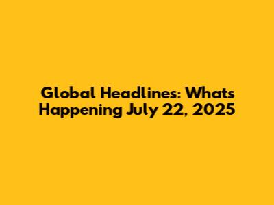 Global Headlines: What's Happening July 22, 2025