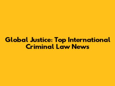 Global Justice: Top International Criminal Law News