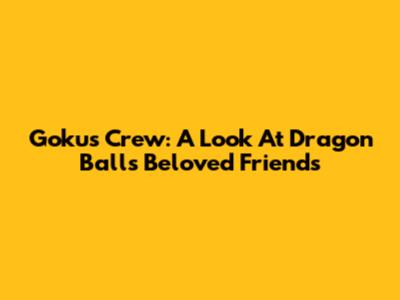 Goku's Crew: A Look At Dragon Ball's Beloved Friends