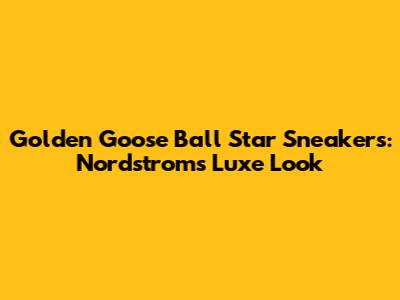Golden Goose Ball Star Sneakers: Nordstrom's Luxe Look