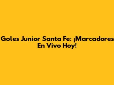 Goles Junior Santa Fe: ¡Marcadores En Vivo Hoy!