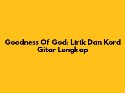 Goodness Of God: Lirik Dan Kord Gitar Lengkap