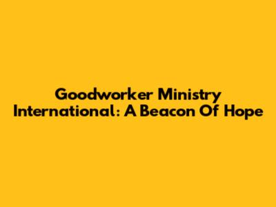 Goodworker Ministry International: A Beacon Of Hope