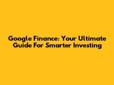 Google Finance: Your Ultimate Guide For Smarter Investing
