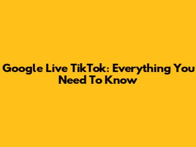 Google Live TikTok: Everything You Need To Know