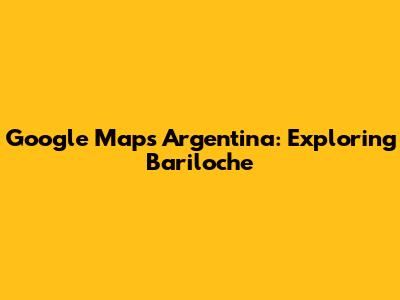 Google Maps Argentina: Exploring Bariloche