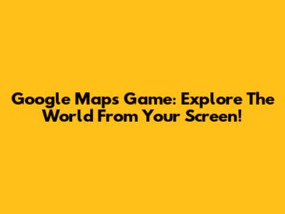Google Maps Game: Explore The World From Your Screen!