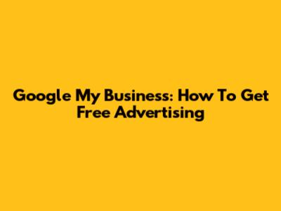 Google My Business: How To Get Free Advertising