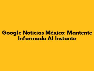 Google Noticias México: Mantente Informado Al Instante