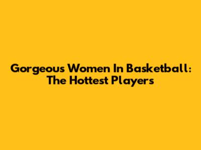 Gorgeous Women In Basketball: The Hottest Players
