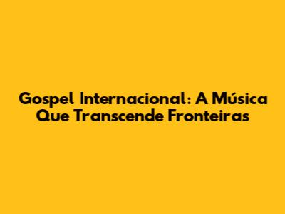 Gospel Internacional: A Música Que Transcende Fronteiras