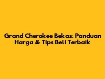 Grand Cherokee Bekas: Panduan Harga & Tips Beli Terbaik