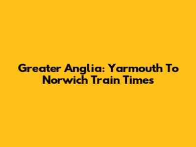 Greater Anglia: Yarmouth To Norwich Train Times