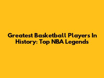 Greatest Basketball Players In History: Top NBA Legends