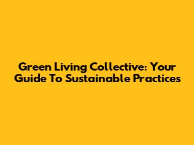 Green Living Collective: Your Guide To Sustainable Practices