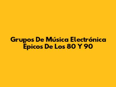 Grupos De Música Electrónica Épicos De Los 80 Y 90