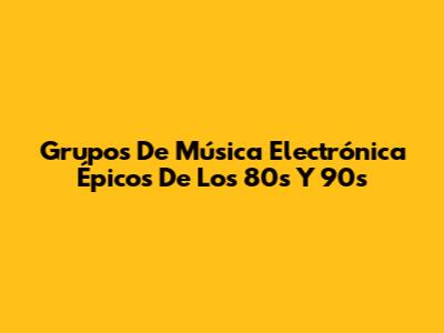 Grupos De Música Electrónica Épicos De Los 80s Y 90s